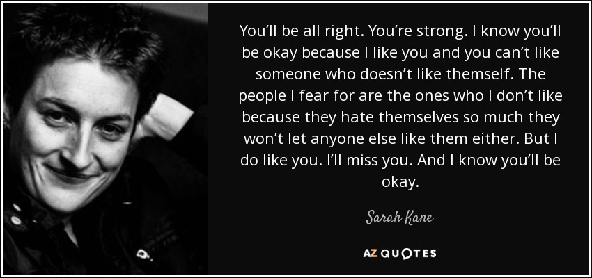 You’ll be all right. You’re strong. I know you’ll be okay because I like you and you can’t like someone who doesn’t like themself. The people I fear for are the ones who I don’t like because they hate themselves so much they won’t let anyone else like them either. But I do like you. I’ll miss you. And I know you’ll be okay. - Sarah Kane