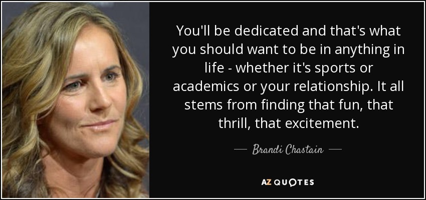 You'll be dedicated and that's what you should want to be in anything in life - whether it's sports or academics or your relationship. It all stems from finding that fun, that thrill, that excitement. - Brandi Chastain