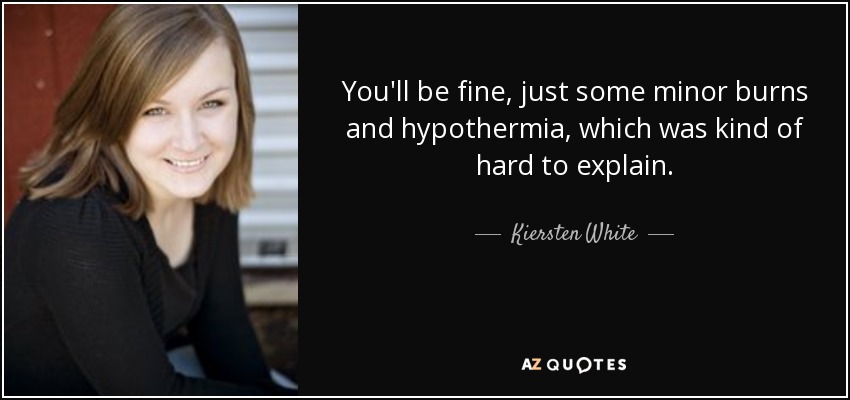 You'll be fine, just some minor burns and hypothermia, which was kind of hard to explain. - Kiersten White