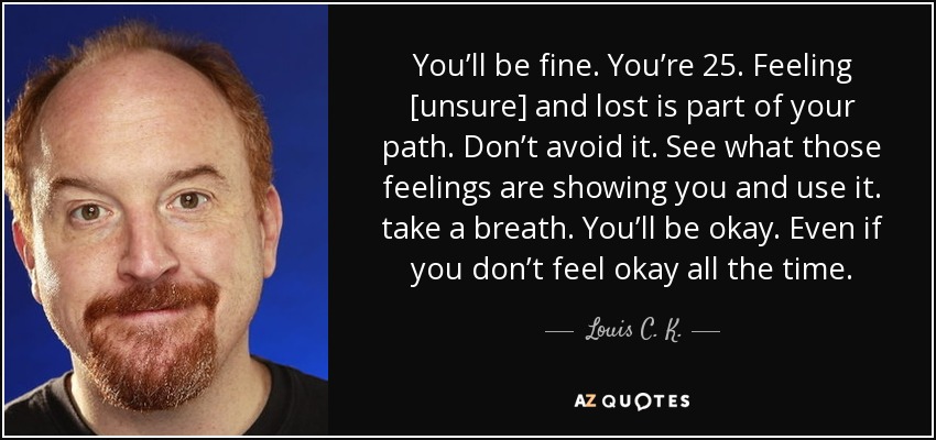 You’ll be fine. You’re 25. Feeling [unsure] and lost is part of your path. Don’t avoid it. See what those feelings are showing you and use it. take a breath. You’ll be okay. Even if you don’t feel okay all the time. - Louis C. K.