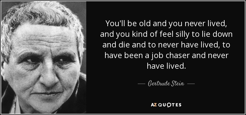 You'll be old and you never lived, and you kind of feel silly to lie down and die and to never have lived, to have been a job chaser and never have lived. - Gertrude Stein