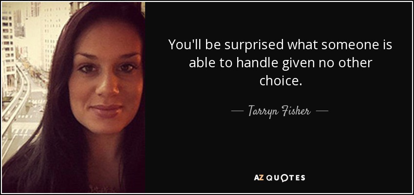 You'll be surprised what someone is able to handle given no other choice. - Tarryn Fisher
