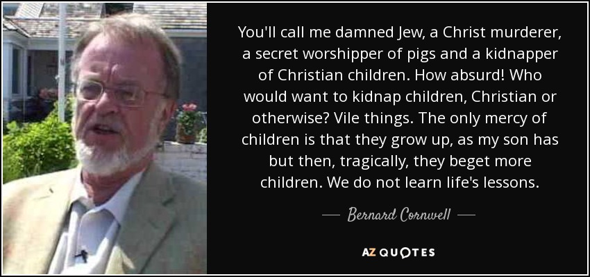 You'll call me damned Jew, a Christ murderer, a secret worshipper of pigs and a kidnapper of Christian children. How absurd! Who would want to kidnap children, Christian or otherwise? Vile things. The only mercy of children is that they grow up, as my son has but then, tragically, they beget more children. We do not learn life's lessons. - Bernard Cornwell