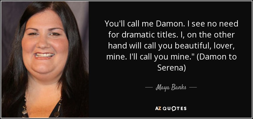 You'll call me Damon. I see no need for dramatic titles. I, on the other hand will call you beautiful, lover, mine. I'll call you mine.