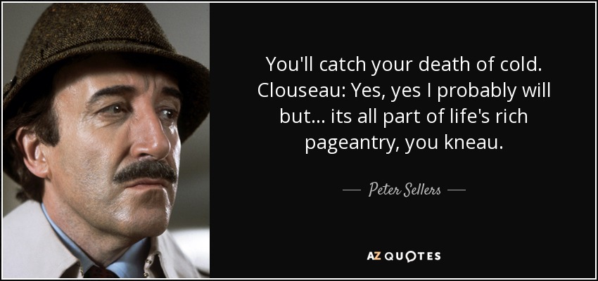 You'll catch your death of cold. Clouseau: Yes, yes I probably will but . . . its all part of life's rich pageantry, you kneau. - Peter Sellers