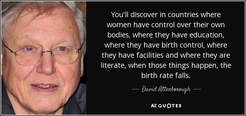 You'll discover in countries where women have control over their own bodies, where they have education, where they have birth control, where they have facilities and where they are literate, when those things happen, the birth rate falls. - David Attenborough