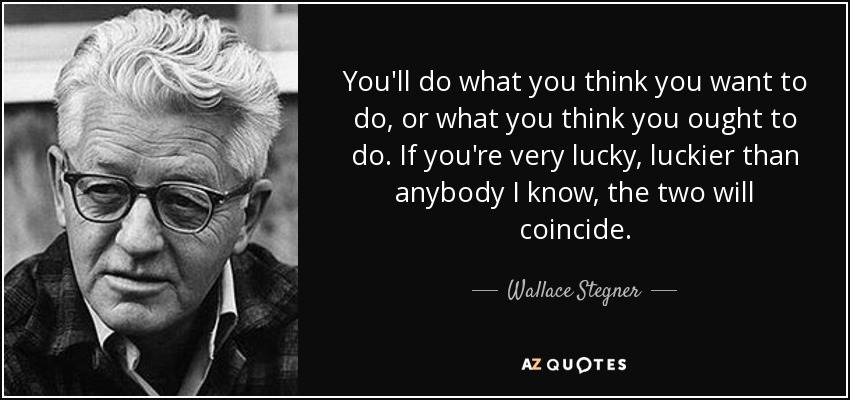 You'll do what you think you want to do, or what you think you ought to do. If you're very lucky, luckier than anybody I know, the two will coincide. - Wallace Stegner