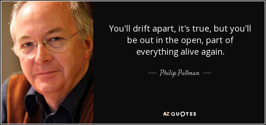 You'll drift apart, it's true, but you'll be out in the open, part of everything alive again. - Philip Pullman