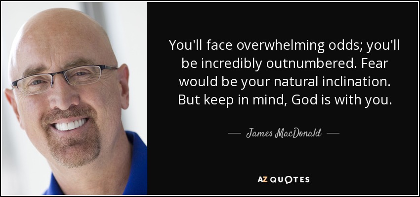 You'll face overwhelming odds; you'll be incredibly outnumbered. Fear would be your natural inclination. But keep in mind, God is with you. - James MacDonald