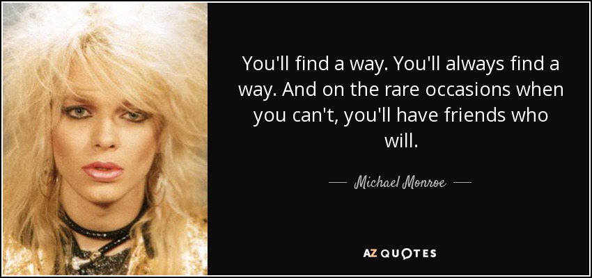 You'll find a way. You'll always find a way. And on the rare occasions when you can't, you'll have friends who will. - Michael Monroe