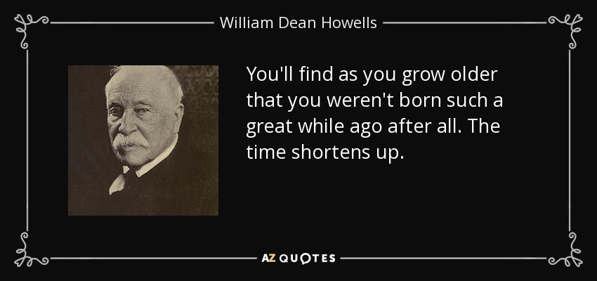 You'll find as you grow older that you weren't born such a great while ago after all. The time shortens up. - William Dean Howells
