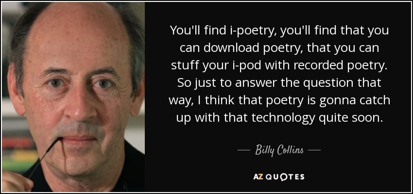 You'll find i-poetry, you'll find that you can download poetry, that you can stuff your i-pod with recorded poetry. So just to answer the question that way, I think that poetry is gonna catch up with that technology quite soon. - Billy Collins