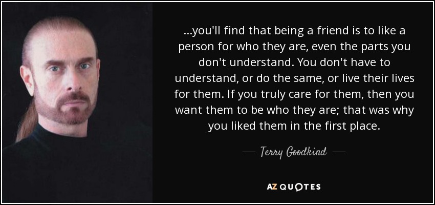 ...you'll find that being a friend is to like a person for who they are, even the parts you don't understand. You don't have to understand, or do the same, or live their lives for them. If you truly care for them, then you want them to be who they are; that was why you liked them in the first place. - Terry Goodkind