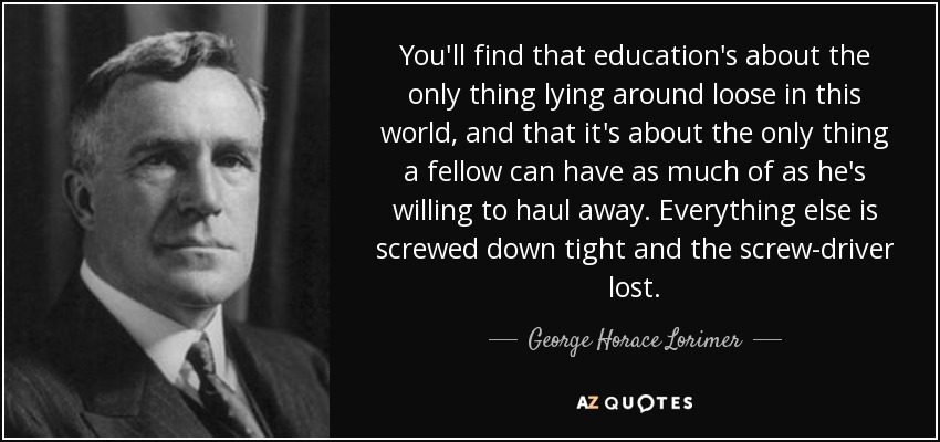 You'll find that education's about the only thing lying around loose in this world, and that it's about the only thing a fellow can have as much of as he's willing to haul away. Everything else is screwed down tight and the screw-driver lost. - George Horace Lorimer