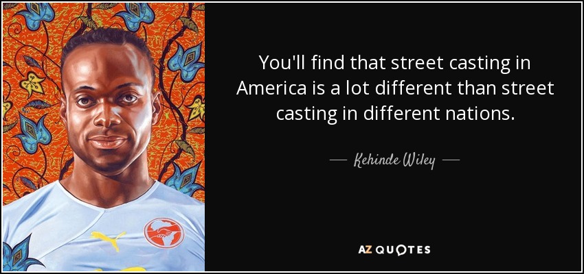 You'll find that street casting in America is a lot different than street casting in different nations. - Kehinde Wiley