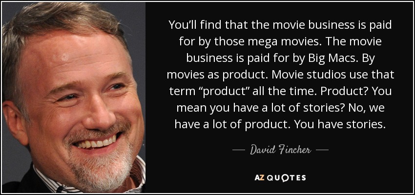 You’ll find that the movie business is paid for by those mega movies. The movie business is paid for by Big Macs. By movies as product. Movie studios use that term “product” all the time. Product? You mean you have a lot of stories? No, we have a lot of product. You have stories. - David Fincher