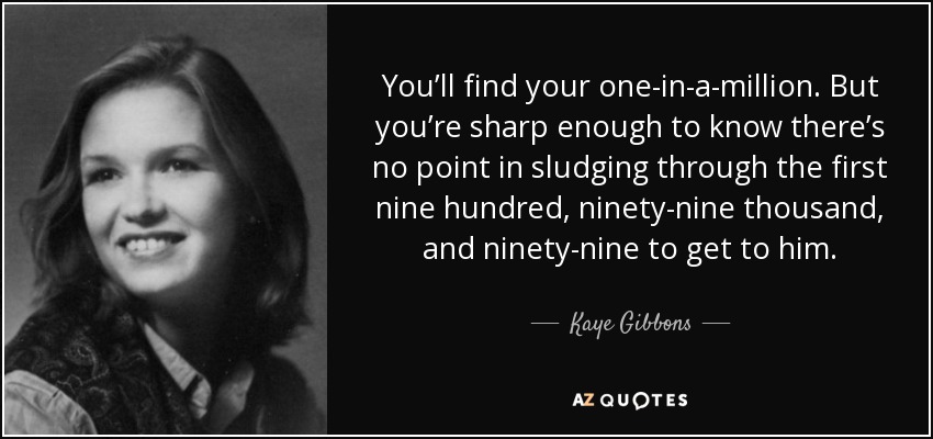 You’ll find your one-in-a-million. But you’re sharp enough to know there’s no point in sludging through the first nine hundred, ninety-nine thousand, and ninety-nine to get to him. - Kaye Gibbons