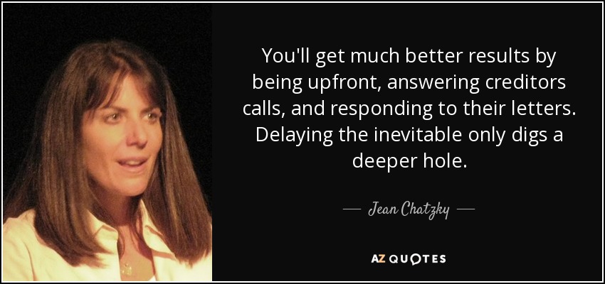 You'll get much better results by being upfront, answering creditors calls, and responding to their letters. Delaying the inevitable only digs a deeper hole. - Jean Chatzky