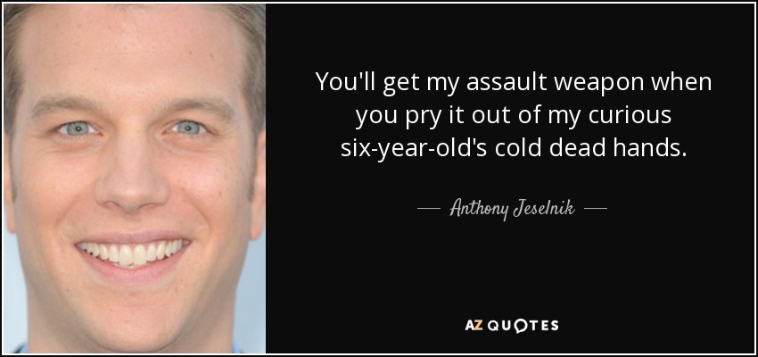 You'll get my assault weapon when you pry it out of my curious six-year-old's cold dead hands. - Anthony Jeselnik