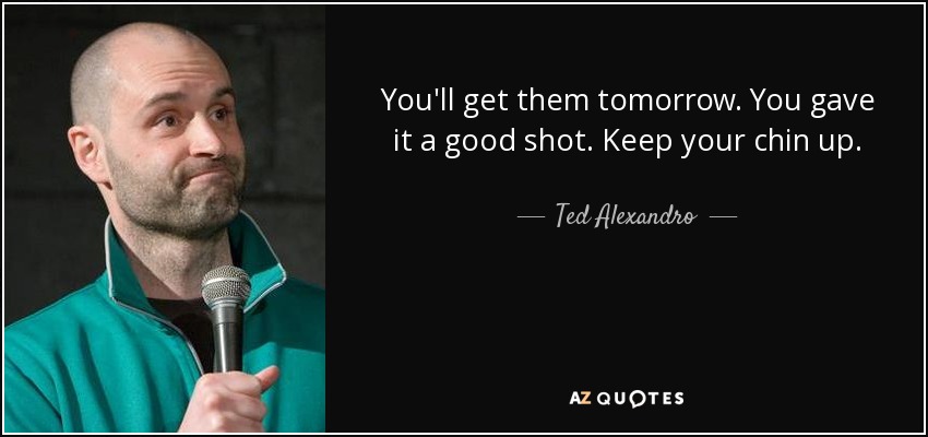 You'll get them tomorrow. You gave it a good shot. Keep your chin up. - Ted Alexandro