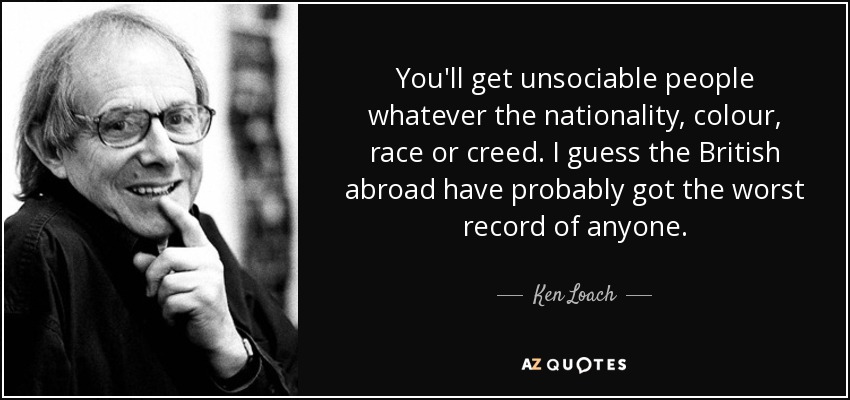 You'll get unsociable people whatever the nationality, colour, race or creed. I guess the British abroad have probably got the worst record of anyone. - Ken Loach