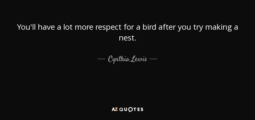 You'll have a lot more respect for a bird after you try making a nest. - Cynthia Lewis