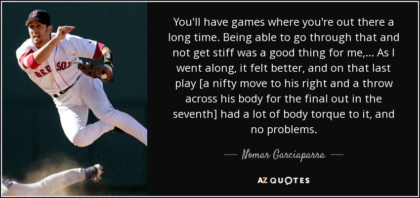 You'll have games where you're out there a long time. Being able to go through that and not get stiff was a good thing for me, ... As I went along, it felt better, and on that last play [a nifty move to his right and a throw across his body for the final out in the seventh] had a lot of body torque to it, and no problems. - Nomar Garciaparra