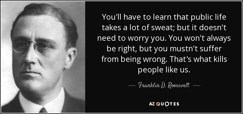 You'll have to learn that public life takes a lot of sweat; but it doesn't need to worry you. You won't always be right, but you mustn't suffer from being wrong. That's what kills people like us. - Franklin D. Roosevelt
