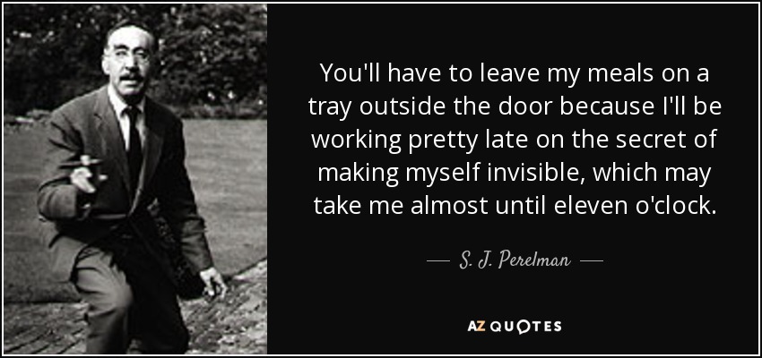 You'll have to leave my meals on a tray outside the door because I'll be working pretty late on the secret of making myself invisible, which may take me almost until eleven o'clock. - S. J. Perelman