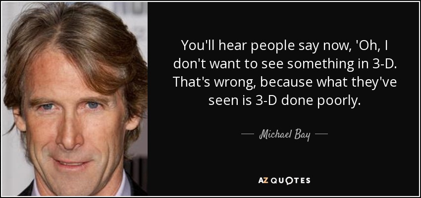 You'll hear people say now, 'Oh, I don't want to see something in 3-D. That's wrong, because what they've seen is 3-D done poorly. - Michael Bay