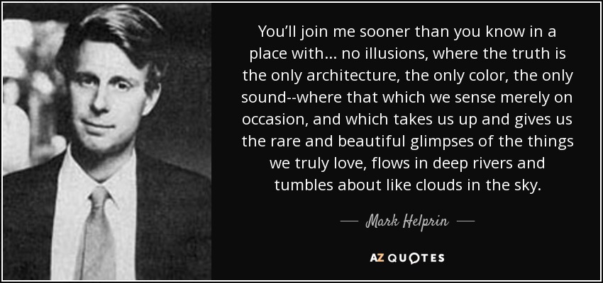 You’ll join me sooner than you know in a place with . . . no illusions, where the truth is the only architecture, the only color, the only sound--where that which we sense merely on occasion, and which takes us up and gives us the rare and beautiful glimpses of the things we truly love, flows in deep rivers and tumbles about like clouds in the sky. - Mark Helprin