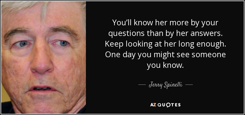 You’ll know her more by your questions than by her answers. Keep looking at her long enough. One day you might see someone you know. - Jerry Spinelli