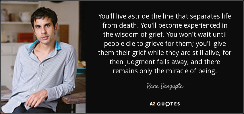 You'll live astride the line that separates life from death. You'll become experienced in the wisdom of grief. You won't wait until people die to grieve for them; you'll give them their grief while they are still alive, for then judgment falls away, and there remains only the miracle of being. - Rana Dasgupta