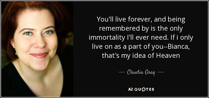 You'll live forever, and being remembered by is the only immortality I'll ever need. If i only live on as a part of you--Bianca, that's my idea of Heaven - Claudia Gray