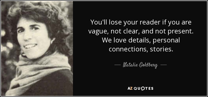 You'll lose your reader if you are vague, not clear, and not present. We love details, personal connections, stories. - Natalie Goldberg