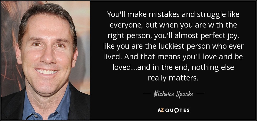 You'll make mistakes and struggle like everyone, but when you are with the right person, you'll almost perfect joy, like you are the luckiest person who ever lived. And that means you'll love and be loved...and in the end, nothing else really matters. - Nicholas Sparks