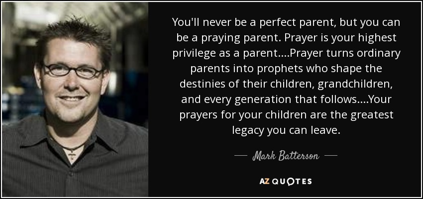 You'll never be a perfect parent, but you can be a praying parent. Prayer is your highest privilege as a parent. ...Prayer turns ordinary parents into prophets who shape the destinies of their children, grandchildren, and every generation that follows. ...Your prayers for your children are the greatest legacy you can leave. - Mark Batterson