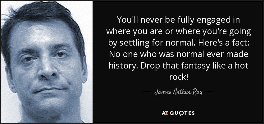 You'll never be fully engaged in where you are or where you're going by settling for normal. Here's a fact: No one who was normal ever made history. Drop that fantasy like a hot rock! - James Arthur Ray