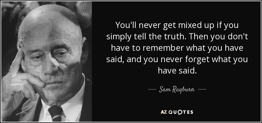 You'll never get mixed up if you simply tell the truth. Then you don't have to remember what you have said, and you never forget what you have said. - Sam Rayburn