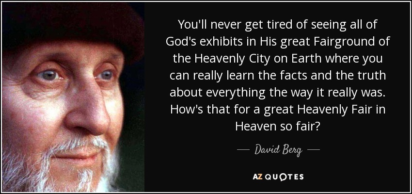 You'll never get tired of seeing all of God's exhibits in His great Fairground of the Heavenly City on Earth where you can really learn the facts and the truth about everything the way it really was. How's that for a great Heavenly Fair in Heaven so fair? - David Berg