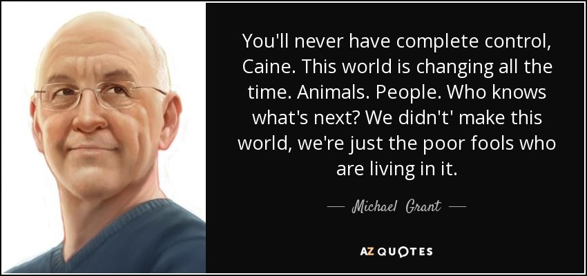 You'll never have complete control, Caine. This world is changing all the time. Animals. People. Who knows what's next? We didn't' make this world, we're just the poor fools who are living in it. - Michael  Grant