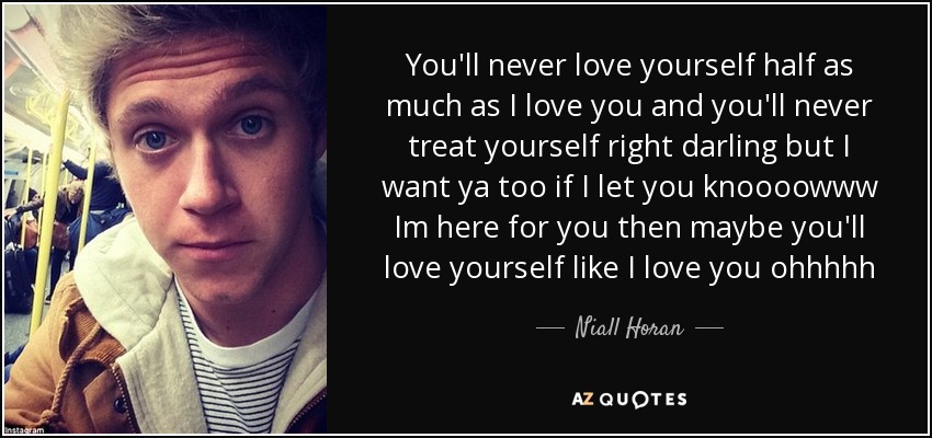 You'll never love yourself half as much as I love you and you'll never treat yourself right darling but I want ya too if I let you knoooowww Im here for you then maybe you'll love yourself like I love you ohhhhh - Niall Horan