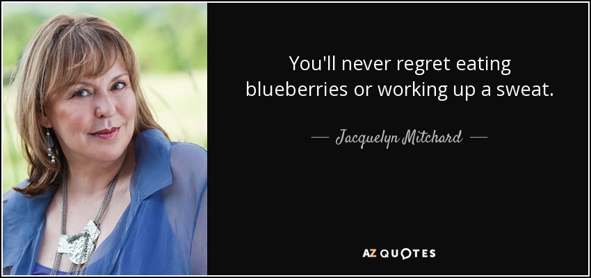 You'll never regret eating blueberries or working up a sweat. - Jacquelyn Mitchard