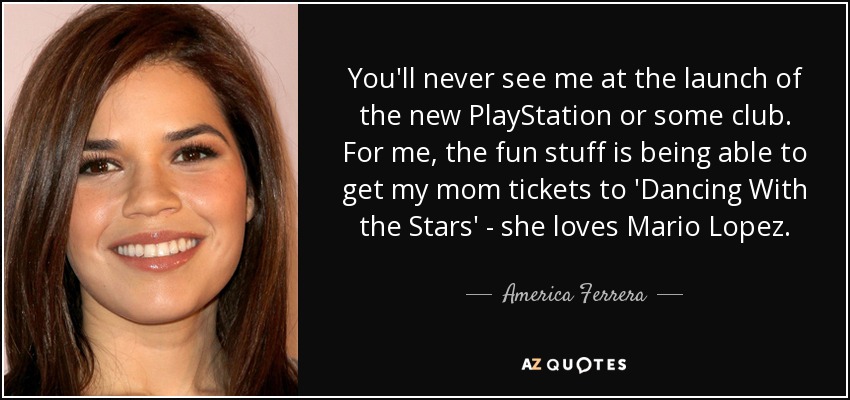 You'll never see me at the launch of the new PlayStation or some club. For me, the fun stuff is being able to get my mom tickets to 'Dancing With the Stars' - she loves Mario Lopez. - America Ferrera