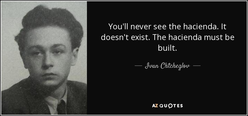 You'll never see the hacienda. It doesn't exist. The hacienda must be built. - Ivan Chtcheglov