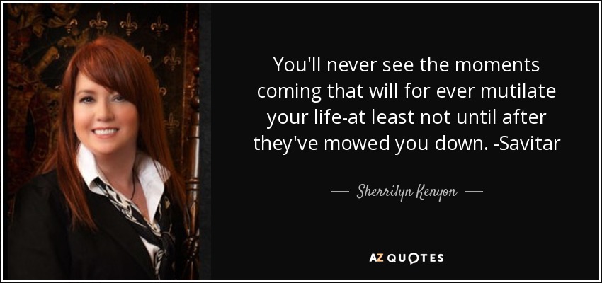 You'll never see the moments coming that will for ever mutilate your life-at least not until after they've mowed you down. -Savitar - Sherrilyn Kenyon