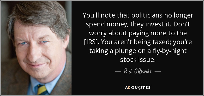 You'll note that politicians no longer spend money, they invest it. Don't worry about paying more to the [IRS]. You aren't being taxed; you're taking a plunge on a fly-by-night stock issue. - P. J. O'Rourke