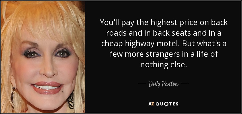 You'll pay the highest price on back roads and in back seats and in a cheap highway motel. But what's a few more strangers in a life of nothing else. - Dolly Parton