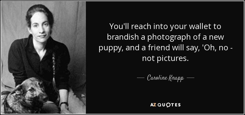 You'll reach into your wallet to brandish a photograph of a new puppy, and a friend will say, 'Oh, no - not pictures. - Caroline Knapp