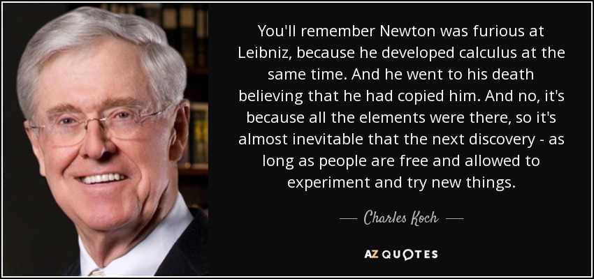 You'll remember Newton was furious at Leibniz, because he developed calculus at the same time. And he went to his death believing that he had copied him. And no, it's because all the elements were there, so it's almost inevitable that the next discovery - as long as people are free and allowed to experiment and try new things. - Charles Koch